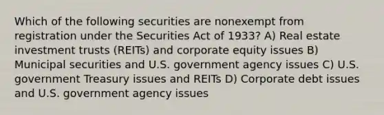 Which of the following securities are nonexempt from registration under the Securities Act of 1933? A) Real estate investment trusts (REITs) and corporate equity issues B) Municipal securities and U.S. government agency issues C) U.S. government Treasury issues and REITs D) Corporate debt issues and U.S. government agency issues