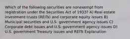 Which of the following securities are nonexempt from registration under the Securities Act of 1933? A) Real estate investment trusts (REITs) and corporate equity issues B) Municipal securities and U.S. government agency issues C) Corporate debt issues and U.S. government agency issues D) U.S. government Treasury issues and REITs Explanation