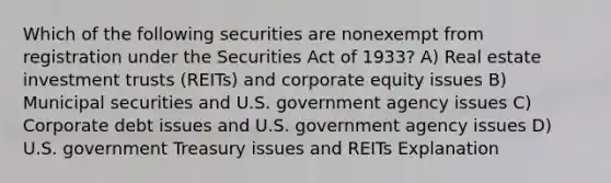 Which of the following securities are nonexempt from registration under the Securities Act of 1933? A) Real estate investment trusts (REITs) and corporate equity issues B) Municipal securities and U.S. government agency issues C) Corporate debt issues and U.S. government agency issues D) U.S. government Treasury issues and REITs Explanation