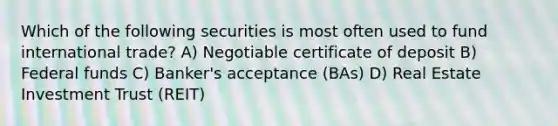 Which of the following securities is most often used to fund international trade? A) Negotiable certificate of deposit B) Federal funds C) Banker's acceptance (BAs) D) Real Estate Investment Trust (REIT)