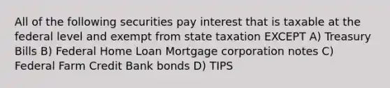 All of the following securities pay interest that is taxable at the federal level and exempt from state taxation EXCEPT A) Treasury Bills B) Federal Home Loan Mortgage corporation notes C) Federal Farm Credit Bank bonds D) TIPS