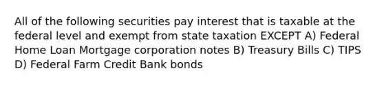 All of the following securities pay interest that is taxable at the federal level and exempt from state taxation EXCEPT A) Federal Home Loan Mortgage corporation notes B) Treasury Bills C) TIPS D) Federal Farm Credit Bank bonds