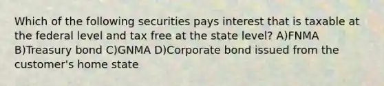 Which of the following securities pays interest that is taxable at the federal level and tax free at the state level? A)FNMA B)Treasury bond C)GNMA D)Corporate bond issued from the customer's home state