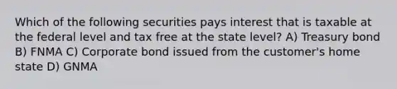 Which of the following securities pays interest that is taxable at the federal level and tax free at the state level? A) Treasury bond B) FNMA C) Corporate bond issued from the customer's home state D) GNMA