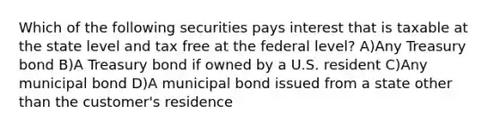 Which of the following securities pays interest that is taxable at the state level and tax free at the federal level? A)Any Treasury bond B)A Treasury bond if owned by a U.S. resident C)Any municipal bond D)A municipal bond issued from a state other than the customer's residence