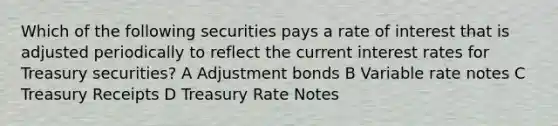 Which of the following securities pays a rate of interest that is adjusted periodically to reflect the current interest rates for Treasury securities? A Adjustment bonds B Variable rate notes C Treasury Receipts D Treasury Rate Notes