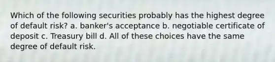 Which of the following securities probably has the highest degree of default risk? a. banker's acceptance b. negotiable certificate of deposit c. Treasury bill d. All of these choices have the same degree of default risk.