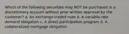 Which of the following securities may NOT be purchased in a discretionary account without prior written approval by the customer? a. An exchange-traded note b. A variable-rate demand obligation c. A direct participation program d. A collateralized mortgage obligation