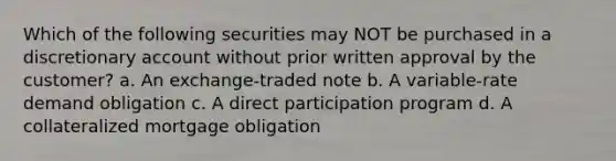 Which of the following securities may NOT be purchased in a discretionary account without prior written approval by the customer? a. An exchange-traded note b. A variable-rate demand obligation c. A direct participation program d. A collateralized mortgage obligation