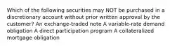 Which of the following securities may NOT be purchased in a discretionary account without prior written approval by the customer? An exchange-traded note A variable-rate demand obligation A direct participation program A collateralized mortgage obligation