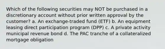 Which of the following securities may NOT be purchased in a discretionary account without prior written approval by the customer? a. An exchange-traded fund (ETF) b. An equipment leasing direct participation program (DPP) c. A private activity municipal revenue bond d. The PAC tranche of a collateralized mortgage obligation