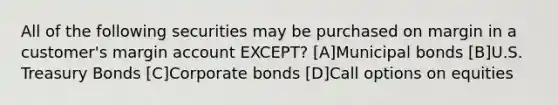 All of the following securities may be purchased on margin in a customer's margin account EXCEPT? [A]Municipal bonds [B]U.S. Treasury Bonds [C]Corporate bonds [D]Call options on equities