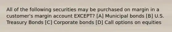 All of the following securities may be purchased on margin in a customer's margin account EXCEPT? [A] Municipal bonds [B] U.S. Treasury Bonds [C] Corporate bonds [D] Call options on equities