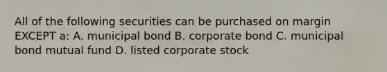 All of the following securities can be purchased on margin EXCEPT a: A. municipal bond B. corporate bond C. municipal bond mutual fund D. listed corporate stock