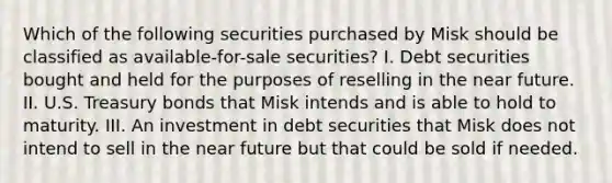 Which of the following securities purchased by Misk should be classified as available-for-sale securities? I. Debt securities bought and held for the purposes of reselling in the near future. II. U.S. Treasury bonds that Misk intends and is able to hold to maturity. III. An investment in debt securities that Misk does not intend to sell in the near future but that could be sold if needed.