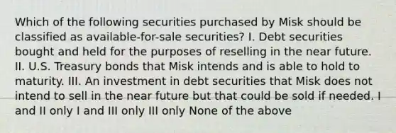 Which of the following securities purchased by Misk should be classified as available-for-sale securities? I. Debt securities bought and held for the purposes of reselling in <a href='https://www.questionai.com/knowledge/k3kaQH73w3-the-near-future' class='anchor-knowledge'>the near future</a>. II. U.S. Treasury bonds that Misk intends and is able to hold to maturity. III. An investment in debt securities that Misk does not intend to sell in the near future but that could be sold if needed. I and II only I and III only III only None of the above