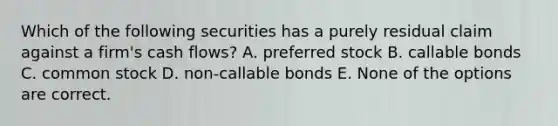 Which of the following securities has a purely residual claim against a firm's cash flows? A. preferred stock B. callable bonds C. common stock D. non-callable bonds E. None of the options are correct.