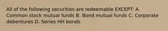 All of the following securities are redeemable EXCEPT: A. Common stock mutual funds B. Bond mutual funds C. Corporate debentures D. Series HH bonds