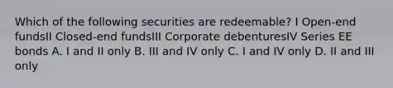 Which of the following securities are redeemable? I Open-end fundsII Closed-end fundsIII Corporate debenturesIV Series EE bonds A. I and II only B. III and IV only C. I and IV only D. II and III only