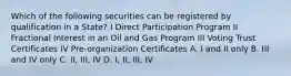 Which of the following securities can be registered by qualification in a State? I Direct Participation Program II Fractional Interest in an Oil and Gas Program III Voting Trust Certificates IV Pre-organization Certificates A. I and II only B. III and IV only C. II, III, IV D. I, II, III, IV