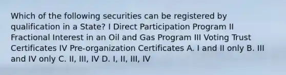 Which of the following securities can be registered by qualification in a State? I Direct Participation Program II Fractional Interest in an Oil and Gas Program III Voting Trust Certificates IV Pre-organization Certificates A. I and II only B. III and IV only C. II, III, IV D. I, II, III, IV