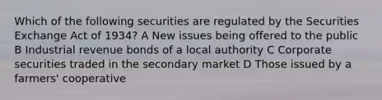 Which of the following securities are regulated by the Securities Exchange Act of 1934? A New issues being offered to the public B Industrial revenue bonds of a local authority C Corporate securities traded in the secondary market D Those issued by a farmers' cooperative