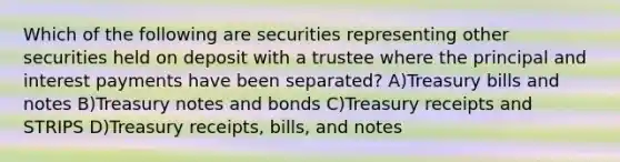 Which of the following are securities representing other securities held on deposit with a trustee where the principal and interest payments have been separated? A)Treasury bills and notes B)Treasury notes and bonds C)Treasury receipts and STRIPS D)Treasury receipts, bills, and notes