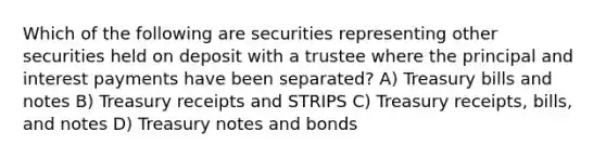 Which of the following are securities representing other securities held on deposit with a trustee where the principal and interest payments have been separated? A) Treasury bills and notes B) Treasury receipts and STRIPS C) Treasury receipts, bills, and notes D) Treasury notes and bonds