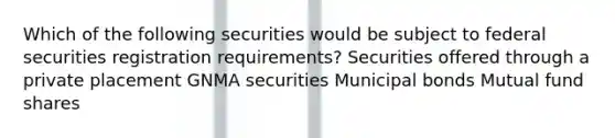 Which of the following securities would be subject to federal securities registration requirements? Securities offered through a private placement GNMA securities Municipal bonds Mutual fund shares