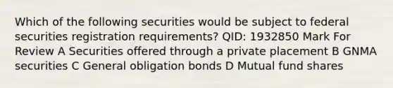 Which of the following securities would be subject to federal securities registration requirements? QID: 1932850 Mark For Review A Securities offered through a private placement B GNMA securities C General obligation bonds D Mutual fund shares