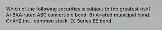 Which of the following securities is subject to the greatest risk? A) BAA-rated ABC convertible bond. B) A-rated municipal bond. C) XYZ Inc., common stock. D) Series EE bond.