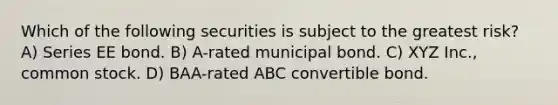 Which of the following securities is subject to the greatest risk? A) Series EE bond. B) A-rated municipal bond. C) XYZ Inc., common stock. D) BAA-rated ABC convertible bond.