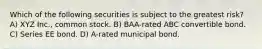 Which of the following securities is subject to the greatest risk? A) XYZ Inc., common stock. B) BAA-rated ABC convertible bond. C) Series EE bond. D) A-rated municipal bond.