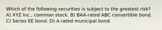 Which of the following securities is subject to the greatest risk? A) XYZ Inc., common stock. B) BAA-rated ABC convertible bond. C) Series EE bond. D) A-rated municipal bond.