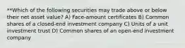 **Which of the following securities may trade above or below their net asset value? A) Face-amount certificates B) Common shares of a closed-end investment company C) Units of a unit investment trust D) Common shares of an open-end investment company