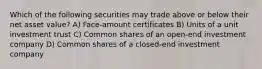 Which of the following securities may trade above or below their net asset value? A) Face-amount certificates B) Units of a unit investment trust C) Common shares of an open-end investment company D) Common shares of a closed-end investment company