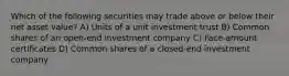 Which of the following securities may trade above or below their net asset value? A) Units of a unit investment trust B) Common shares of an open-end investment company C) Face-amount certificates D) Common shares of a closed-end investment company