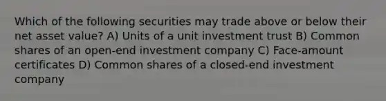 Which of the following securities may trade above or below their net asset value? A) Units of a unit investment trust B) Common shares of an open-end investment company C) Face-amount certificates D) Common shares of a closed-end investment company