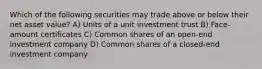 Which of the following securities may trade above or below their net asset value? A) Units of a unit investment trust B) Face-amount certificates C) Common shares of an open-end investment company D) Common shares of a closed-end investment company