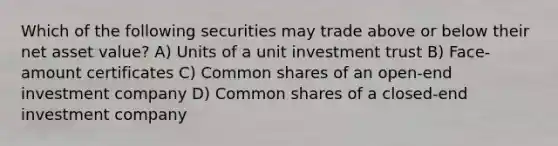 Which of the following securities may trade above or below their net asset value? A) Units of a unit investment trust B) Face-amount certificates C) Common shares of an open-end investment company D) Common shares of a closed-end investment company