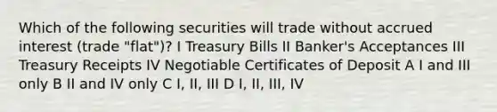 Which of the following securities will trade without accrued interest (trade "flat")? I Treasury Bills II Banker's Acceptances III Treasury Receipts IV Negotiable Certificates of Deposit A I and III only B II and IV only C I, II, III D I, II, III, IV