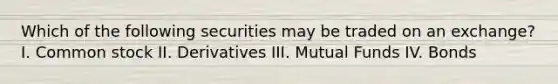 Which of the following securities may be traded on an exchange? I. Common stock II. Derivatives III. Mutual Funds IV. Bonds