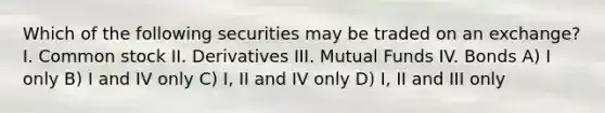 Which of the following securities may be traded on an exchange? I. Common stock II. Derivatives III. Mutual Funds IV. Bonds A) I only B) I and IV only C) I, II and IV only D) I, II and III only