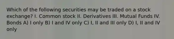 Which of the following securities may be traded on a stock exchange? I. Common stock II. Derivatives III. Mutual Funds IV. Bonds A) I only B) I and IV only C) I, II and III only D) I, II and IV only