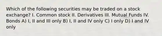 Which of the following securities may be traded on a stock exchange? I. Common stock II. Derivatives III. Mutual Funds IV. Bonds A) I, II and III only B) I, II and IV only C) I only D) I and IV only