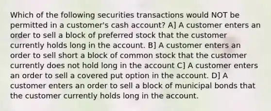 Which of the following securities transactions would NOT be permitted in a customer's cash account? A] A customer enters an order to sell a block of preferred stock that the customer currently holds long in the account. B] A customer enters an order to sell short a block of common stock that the customer currently does not hold long in the account C] A customer enters an order to sell a covered put option in the account. D] A customer enters an order to sell a block of municipal bonds that the customer currently holds long in the account.