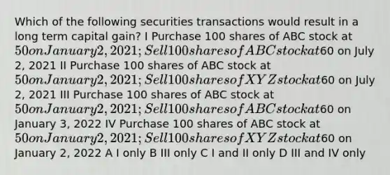 Which of the following securities transactions would result in a long term capital gain? I Purchase 100 shares of ABC stock at 50 on January 2, 2021; Sell 100 shares of ABC stock at60 on July 2, 2021 II Purchase 100 shares of ABC stock at 50 on January 2, 2021; Sell 100 shares of XYZ stock at60 on July 2, 2021 III Purchase 100 shares of ABC stock at 50 on January 2, 2021; Sell 100 shares of ABC stock at60 on January 3, 2022 IV Purchase 100 shares of ABC stock at 50 on January 2, 2021; Sell 100 shares of XYZ stock at60 on January 2, 2022 A I only B III only C I and II only D III and IV only