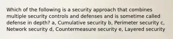 Which of the following is a security approach that combines multiple security controls and defenses and is sometime called defense in depth? a, Cumulative security b, Perimeter security c, Network security d, Countermeasure security e, Layered security