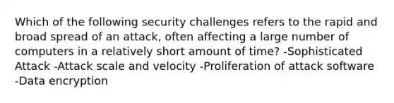 Which of the following security challenges refers to the rapid and broad spread of an attack, often affecting a large number of computers in a relatively short amount of time? -Sophisticated Attack -Attack scale and velocity -Proliferation of attack software -Data encryption