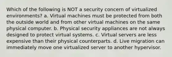 Which of the following is NOT a security concern of virtualized environments? a. Virtual machines must be protected from both the outside world and from other virtual machines on the same physical computer. b. Physical security appliances are not always designed to protect virtual systems. c. Virtual servers are less expensive than their physical counterparts. d. Live migration can immediately move one virtualized server to another hypervisor.